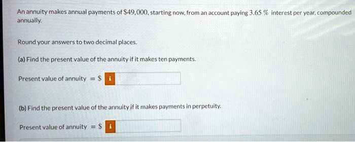 An annuity makes annual payments of 49,000, starting now, from an account paying 3.65 % interest per year, compounded annually.

Round your answers to two decimal places.

(a) Find the present value of the annuity if it makes ten payments.
Present value of annuity =

(b) Find the present value of the annuity if it makes payments in perpetuity.
Present value of annuity = 