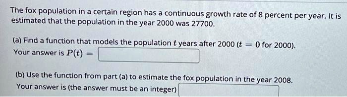 The fox population in a certain region has a continuous growth rate of 8 percent per year. It is estimated that the population in the year 2000 was 27700.
(a) Find a function that models the population t years after 2000 (t = 0 for 2000).
Your answer is P(t) =
(b) Use the function from part (a) to estimate the fox population in the year 2008.
Your answer is (the answer must be an integer)