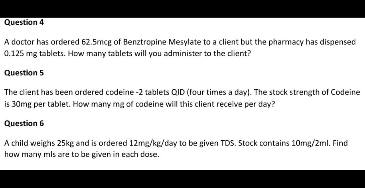 Question 4
A doctor has ordered 62.5mcg of Benztropine Mesylate to a client but the pharmacy has dispensed 0.125 mg tablets. How many tablets will you administer to the client?
Question 5
The client has been ordered codeine -2 tablets QID (four times a day). The stock strength of Codeine is 30mg per tablet. How many mg of codeine will this client receive per day?
Question 6
A child weighs 25kg and is ordered 12mg/kg/day to be given TDS. Stock contains 10mg/2ml. Find how many mls are to be given in each dose.