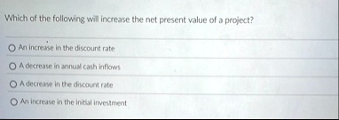 which of the following will increase the net present value of a project an increase in the discount rate a decrease in annual cash inflows a decrease in the discount rate an increase in the  98836