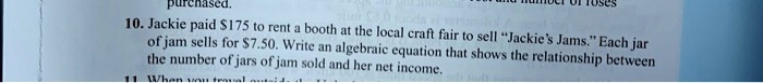 10. Jackie paid 175 to rent a booth at the local craft fair to sell "Jackie's Jams." Each jar of jam sells for7.50. Write an algebraic equation that shows the relationship between the number of jars of jam sold and her net income.