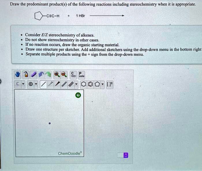 Draw the predominant product(s) of the following reactions including stereochemistry when it is appropriate.

-C?C-H + 1 HBr

Consider E/Z stereochemistry of alkenes.
Do not show stereochemistry in other cases.
If no reaction occurs, draw the organic starting material.
Draw one structure per sketcher. Add additional sketchers using the drop-down menu in the bottom right
Separate multiple products using the + sign from the drop-down menu.