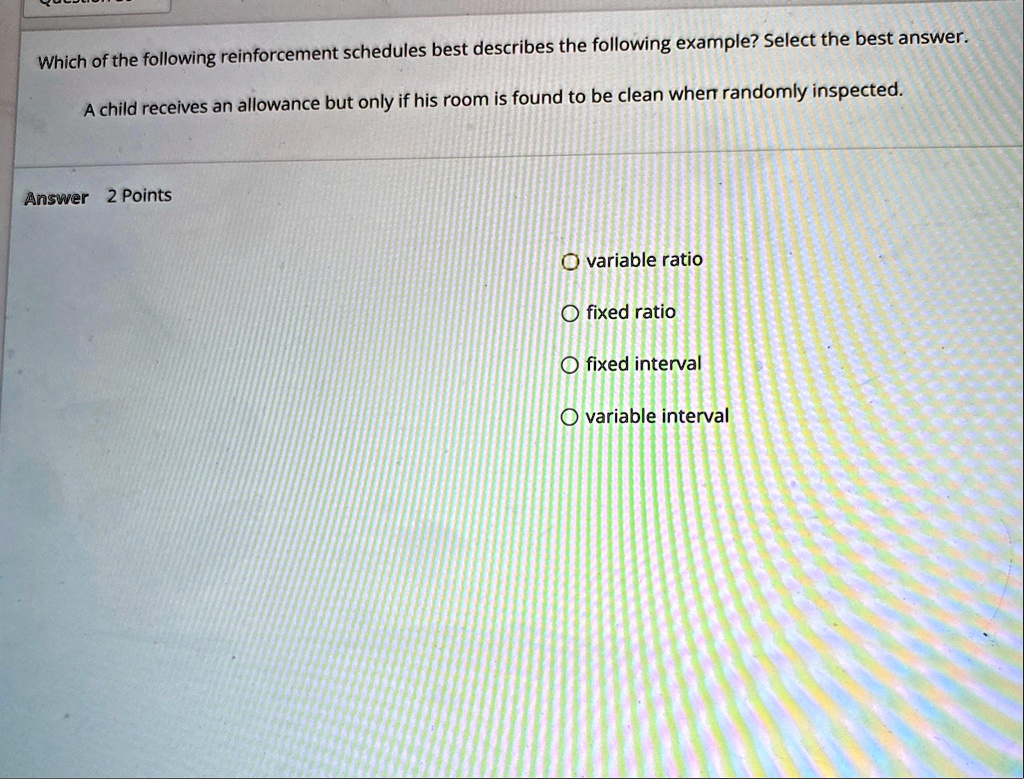 which of the following reinforcement schedules best describes the following example select the best answer a child receives an allowance but only if his room is found to be clean when random 80732