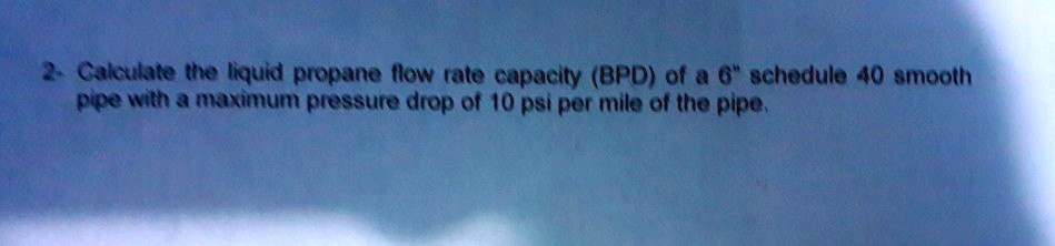 2- Calculate the liquid propane flow rate capacity (BPD) of a 6" schedule 40 smooth pipe with a maximum pressure drop of 10 psi per mile of the pipe.