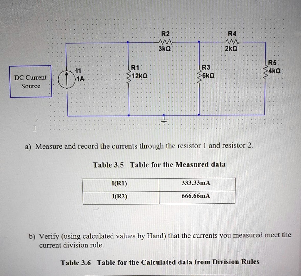 R1
11
DC Current
12??
1A
Source
R2
W
3??
R3
6??
R4
W
2??
I
a) Measure and record the currents through the resistor 1 and resistor 2.
Table 3.5 Table for the Measured data
I(R1)
I(R2)
333.33mA
666.66mA
R5
4??
b) Verify (using calculated values by Hand) that the currents you measured meet the
current division rule.
Table 3.6 Table for the Calculated data from Division Rules