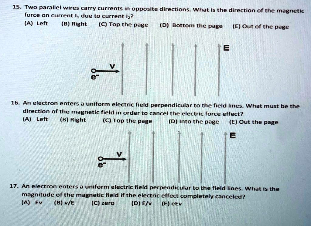 15. Two parallel wires carry currents in opposite directions. What is the direction of the magnetic force on current I1 due to current I2?
(A) Left (B) Right (C) Top the page (D) Bottom the page (E) Out of the page

16. An electron enters a uniform electric field perpendicular to the field lines. What must be the direction of the magnetic field in order to cancel the electric force effect?
(A) Left (B) Right (C) Top the page (D) Into the page (E) Out of the page

17. An electron enters a uniform electric field perpendicular to the field lines. What is the magnitude of the magnetic field if the electric effect completely canceled?
(A) Ev (B) v/E (C) zero (D) E/v (E) eEv