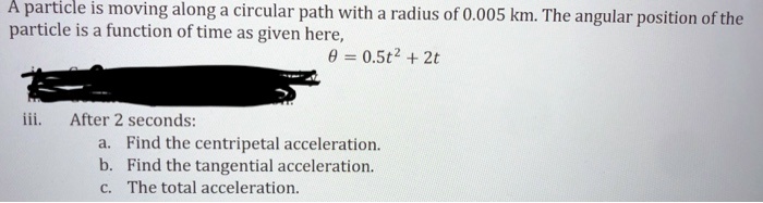 A particle is moving along a circular path with a radius of 0.005 km. The angular position of the particle is a function of time as given here,
? = 0.5t² + 2t
iii. After 2 seconds:
a. Find the centripetal acceleration.
b. Find the tangential acceleration.
c. The total acceleration.