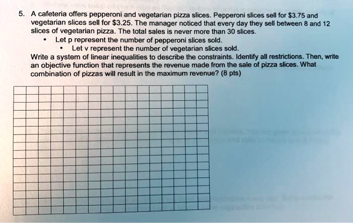 5. A cafeteria offers pepperoni and vegetarian pizza slices. Pepperoni slices sell for 3.75 and vegetarian slices sell for3.25. The manager noticed that every day they sell between 8 and 12 slices of vegetarian pizza. The total sales is never more than 30 slices.
• Let p represent the number of pepperoni slices sold.
• Let v represent the number of vegetarian slices sold.
Write a system of linear inequalities to describe the constraints. Identify all restrictions. Then, write an objective function that represents the revenue made from the sale of pizza slices. What combination of pizzas will result in the maximum revenue? (8 pts)