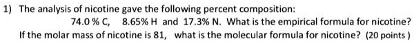 1) The analysis of nicotine gave the following percent composition:
74.0% C, 8.65% H and 17.3% N. What is the empirical formula for nicotine?
If the molar mass of nicotine is 81, what is the molecular formula for nicotine? (20 points)