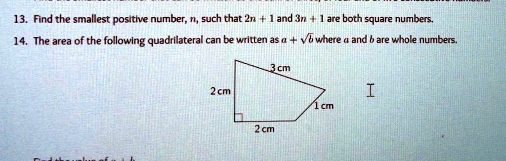 13. Find the smallest positive number, n, such that 2n + 1 and 3n + 1 are both square numbers.
14. The area of the following quadrilateral can be written as a + √(b) where a and b are whole numbers.
3 cm
2 cm
I
1 cm
2 cm