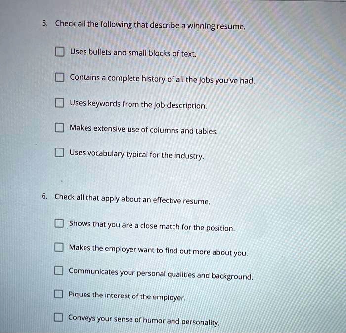5. Check all the following that describe a winning resume.
Uses bullets and small blocks of text.
Contains a complete history of all the jobs you've had.
Uses keywords from the job description.
Makes extensive use of columns and tables.
Uses vocabulary typical for the industry.
6. Check all that apply about an effective resume.
Shows that you are a close match for the position.
Makes the employer want to find out more about you.
Communicates your personal qualities and background.
Piques the interest of the employer.
Conveys your sense of humor and personality.