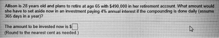 Allison is 28 years old and plans to retire at age 65 with 490,000 in her retirement account. What amount would she have to set aside now in an investment paying 4% annual interest if the compounding is done daily (assume 365 days in a year)?

The amount to be invested now is
(Round to the nearest cent as needed.)