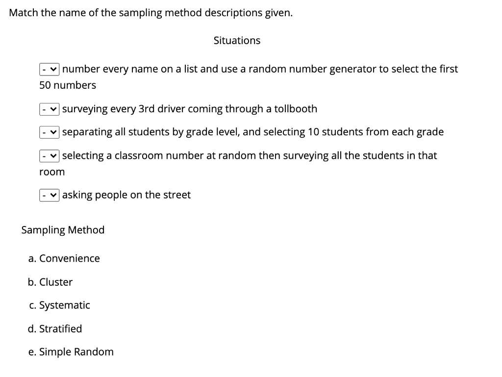 Match the name of the sampling method descriptions given.
Situations
number every name on a list and use a random number generator to select the first 50 numbers
surveying every 3rd driver coming through a tollbooth
separating all students by grade level, and selecting 10 students from each grade
selecting a classroom number at random then surveying all the students in that room
asking people on the street
Sampling Method
a. Convenience
b. Cluster
c. Systematic
d. Stratified
e. Simple Random