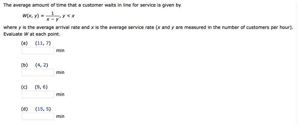 The average amount of time that a customer waits in line for service is given by
W(x, y) = 1 / (x - y), y < x
where y is the average arrival rate and x is the average service rate (x and y are measured in the number of customers per hour). Evaluate W at each point.
(a) (11, 7) min
(b) (4, 2) min
(c) (9, 6) min
(d) (15, 5) min