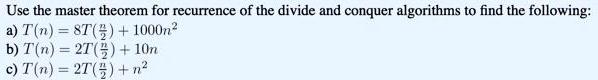 Use the master theorem for recurrence of the divide and conquer algorithms to find the following:
a) T(n) = 8T(n/2) + 1000n²
b) T(n) = 2T(n/2) + 10n
c) T(n) = 2T(n/2) + n²