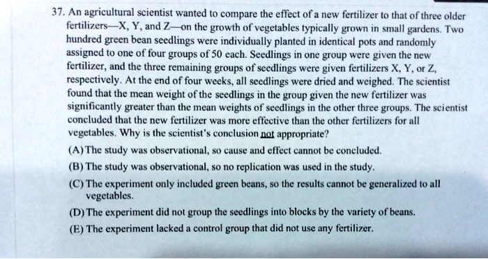 37. An agricultural scientist wanted to compare the effect of a new fertilizer to that of three older fertilizers—X, Y, and Z—on the growth of vegetables typically grown in small gardens. Two hundred green bean seedlings were individually planted in identical pots and randomly assigned to one of four groups of 50 each. Seedlings in one group were given the new fertilizer, and the three remaining groups of seedlings were given fertilizers X, Y, or Z, respectively. At the end of four weeks, all seedlings were dried and weighed. The scientist found that the mean weight of the seedlings in the group given the new fertilizer was significantly greater than the mean weights of seedlings in the other three groups. The scientist concluded that the new fertilizer was more effective than the other fertilizers for all vegetables. Why is the scientist’s conclusion not appropriate?
(A) The study was observational, so cause and effect cannot be concluded.
(B) The study was observational, so no replication was used in the study.
(C) The experiment only included green beans, so the results cannot be generalized to all vegetables.
(D) The experiment did not group the seedlings into blocks by the variety of beans.
(E) The experiment lacked a control group that did not use any fertilizer.