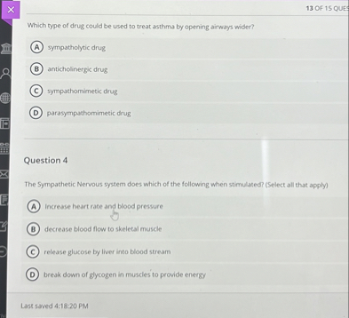Which type of drug could be used to treat asthma by opening airways wider?
(A) sympatholytic drug
(B) anticholinergic drug
(C) sympathomimetic drug
(D) parasympathomimetic drug

Question 4

The Sympathetic Nervous system does which of the following when stimulated? (Select all that apply)
(A) increase heart rate and blood pressure
(B) decrease blood flow to skeletal muscle
(C) release glucose by liver into blood stream
(D) break down of glycogen in muscles to provide energy
