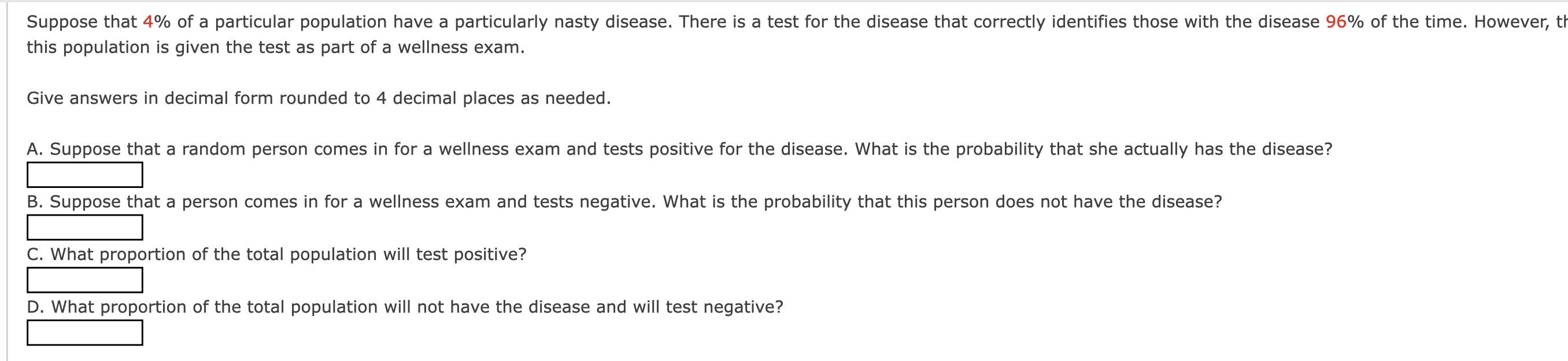 Suppose that 4 % of a particular population have a particularly nasty disease. There is a test for the disease that correctly identifies those with the disease 96 % of the time. However, th this population is given the test as part of a wellness exam.

Give answers in decimal form rounded to 4 decimal places as needed.
A. Suppose that a random person comes in for a wellness exam and tests positive for the disease. What is the probability that she actually has the disease?
□
B. Suppose that a person comes in for a wellness exam and tests negative. What is the probability that this person does not have the disease?
□
C. What proportion of the total population will test positive?
□
D. What proportion of the total population will not have the disease and will test negative?
□
