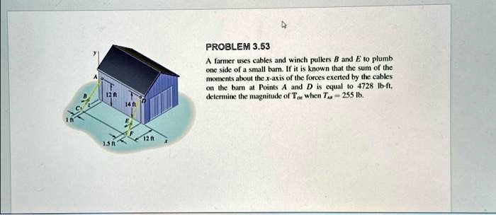 12 ft
14 ft
12 ft
1.5 ft
PROBLEM 3.53
A farmer uses cables and winch pullers B and E to plumb
one side of a small barn. If it is known that the sum of the
moments about the x-axis of the forces exerted by the cables
on the barn at Points A and D is equal to 4728 lb-ft,
determine the magnitude of TDE when TB = 255 lb.