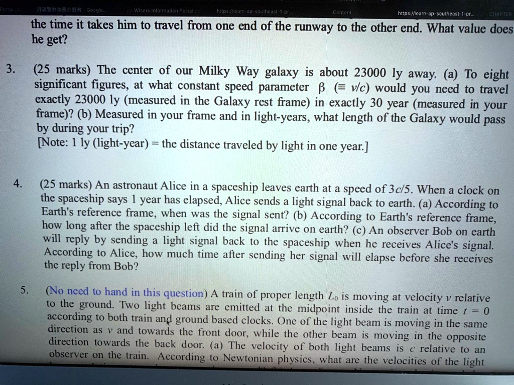3. (25 marks) The center of our Milky Way galaxy is about 23000 ly away. (a) To eight significant figures, at what constant speed parameter ? (? v/c) would you need to travel exactly 23000 ly (measured in the Galaxy rest frame) in exactly 30 year (measured in your frame)? (b) Measured in your frame and in light-years, what length of the Galaxy would pass by during your trip? [Note: 1 ly (light-year) = the distance traveled by light in one year.]

4. (25 marks) An astronaut Alice in a spaceship leaves earth at a speed of 3c/5. When a clock on the spaceship says 1 year has elapsed, Alice sends a light signal back to earth. (a) According to Earth's reference frame, when was the signal sent? (b) According to Earth's reference frame, how long after the spaceship left did the signal arrive on earth? (c) An observer Bob on earth will reply by sending a light signal back to the spaceship when he receives Alice's signal. According to Alice, how much time after sending her signal will elapse before she receives the reply from Bob?

5. (No need to hand in this question) A train of proper length L0 is moving at velocity v relative to the ground. Two light beams are emitted at the midpoint inside the train at time t = 0 according to both train and ground based clocks. One of the light beams is moving in the same direction as v and towards the front door, while the other beam is moving in the opposite direction towards the back door. (a) The velocity of both light beams is c relative to an observer on the train. According to Newtonian physics, what are the velocities of the light
