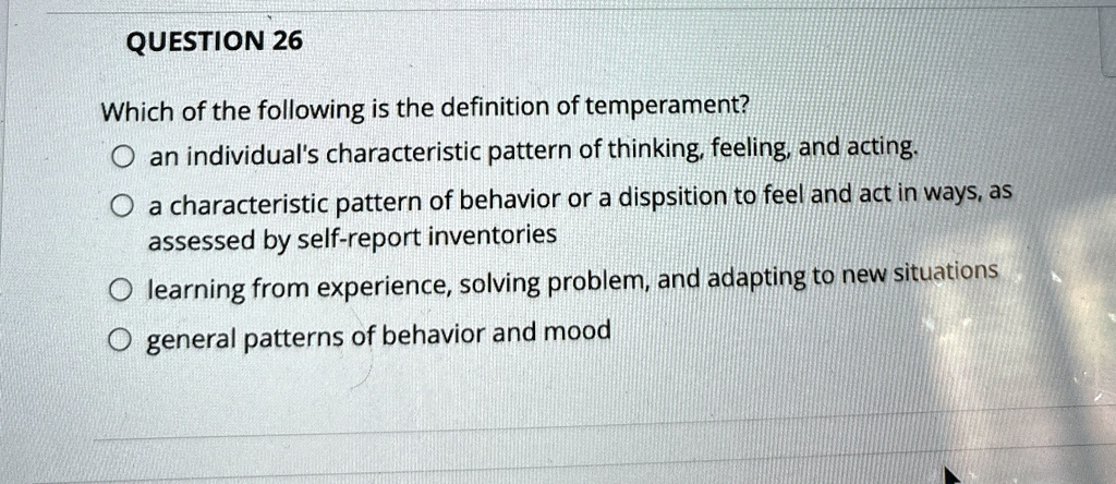 QUESTION 26
Which of the following is the definition of temperament?
O an individual's characteristic pattern of thinking, feeling, and acting.
O a characteristic pattern of behavior or a disposition to feel and act in ways, as
assessed by self-report inventories
O learning from experience, solving problem, and adapting to new situations
O general patterns of behavior and mood