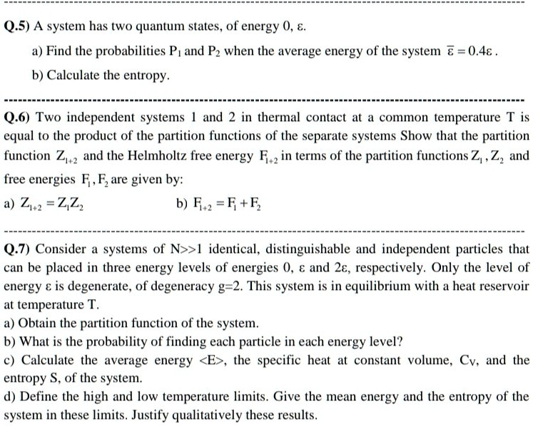 Q.5) A system has two quantum states, of energy 0, ?.
a) Find the probabilities P? and P? when the average energy of the system ?? = 0.4?.
b) Calculate the entropy.

Q.6) Two independent systems 1 and 2 in thermal contact at a common temperature T is equal to the product of the partition functions of the separate systems Show that the partition function Z??? and the Helmholtz free energy F??? in terms of the partition functions Z?, Z? and free energies F?, F? are given by:
a) Z??? = Z?Z? b) F??? = F? + F?

Q.7) Consider a systems of N>>1 identical, distinguishable and independent particles that can be placed in three energy levels of energies 0, ? and 2?, respectively. Only the level of energy ? is degenerate, of degeneracy g=2. This system is in equilibrium with a heat reservoir at temperature T.
a) Obtain the partition function of the system.
b) What is the probability of finding each particle in each energy level?
c) Calculate the average energy <E>, the specific heat at constant volume, Cv, and the entropy S, of the system.
d) Define the high and low temperature limits. Give the mean energy and the entropy of the system in these limits. Justify qualitatively these results.