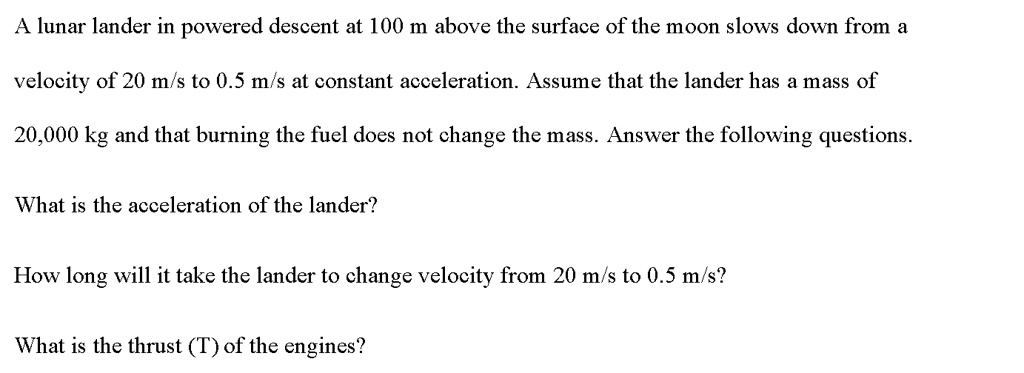 A lunar lander in powered descent at 100 m above the surface of the moon slows down from a
velocity of 20 m/s to 0.5 m/s at constant acceleration. Assume that the lander has a mass of
20,000 kg and that burning the fuel does not change the mass. Answer the following questions.
What is the acceleration of the lander?
How long will it take the lander to change velocity from 20 m/s to 0.5 m/s?
What is the thrust (T) of the engines?