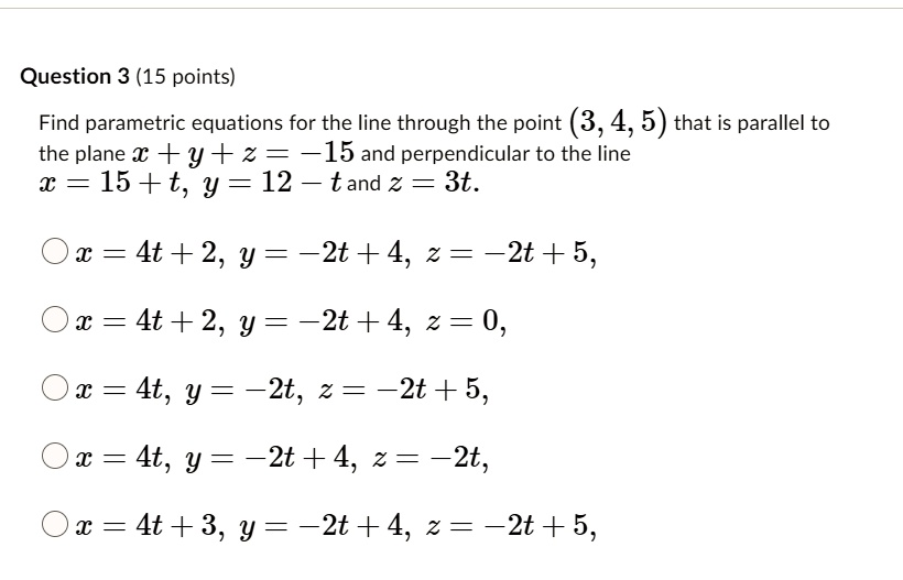 Find parametric equations for the line through the point (3, 4, 5) that is parallel to the plane x + y + z = -15 and perpendicular to the line x = 15 + t, y = 12 - t and z = 3t.
x = 4t + 2, y = -2t + 4, z = -2t + 5,
x = 4t + 2, y = -2t + 4, z = 0,
x = 4t, y = -2t, z = -2t + 5,
x = 4t, y = -2t + 4, z = -2t,
x = 4t + 3, y = -2t + 4, z = -2t + 5,