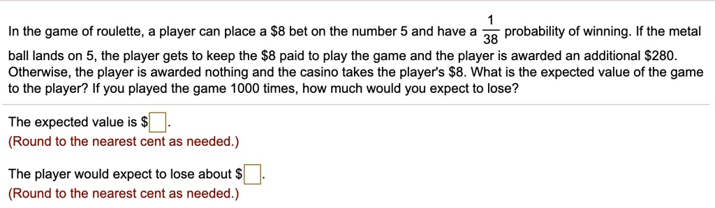 In the game of roulette, a player can place a 8 bet on the number 5 and have a 1/38 probability of winning. If the metal ball lands on 5, the player gets to keep the8 paid to play the game and the player is awarded an additional 280. Otherwise, the player is awarded nothing and the casino takes the player's8. What is the expected value of the game to the player? If you played the game 1000 times, how much would you expect to lose?

The expected value is .
(Round to the nearest cent as needed.)

The player would expect to lose about.
(Round to the nearest cent as needed.)