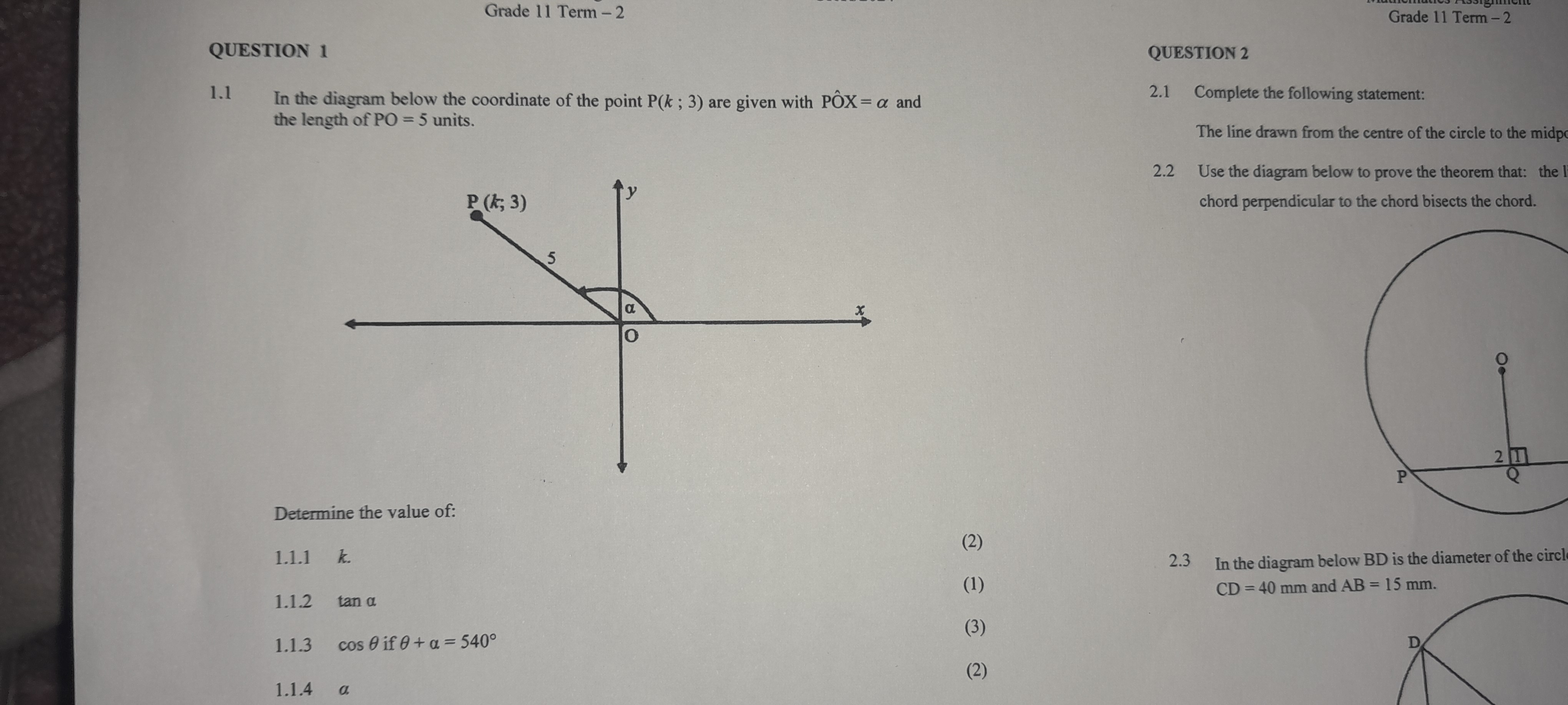 QUESTION 1

1.1 In the diagram below the coordinate of the point P(k ; 3) are given with PÔX = ? and the length of PO = 5 units.

Determine the value of:

1.1.1 k (2)
1.1.2 tan ? (1)
1.1.3 cos ? if ? + ? = 540° (3)
1.1.4 ? (2)

QUESTION 2

2.1 Complete the following statement:

The line drawn from the centre of the circle to the midpc

2.2 Use the diagram below to prove the theorem that: the l chord perpendicular to the chord bisects the chord.

2.3 In the diagram below BD is the diameter of the circle CD = 40 mm and AB = 15 mm.