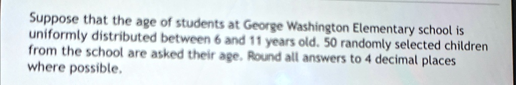 Suppose that the age of students at George Washington Elementary school is uniformly distributed between 6 and 11 years old. 50 randomly selected children from the school are asked their age. Round all answers to 4 decimal places where possible.
