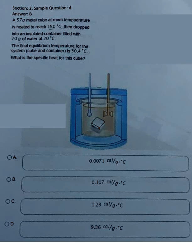 A 57g metal cube at room temperature is heated to reach 150 °C, then dropped into an insulated container filled with 70 g of water at 20 °C. The final equilibrium temperature for the system (cube and container) is 30.4 °C. What is the specific heat for this cube?
A. 0.0071 cal/g·°C
B. 0.107 cal/g·°C
C. 1.23 cal/g·°C
D. 9.36 cal/g·°C