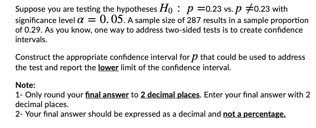 Suppose you are testing the hypotheses H0 : p = 0.23 vs. p ? 0.23 with significance level ? = 0.05. A sample size of 287 results in a sample proportion of 0.29. As you know, one way to address two-sided tests is to create confidence intervals.

Construct the appropriate confidence interval for p that could be used to address the test and report the lower limit of the confidence interval.

Note:
1- Only round your final answer to 2 decimal places. Enter your final answer with 2 decimal places.
2- Your final answer should be expressed as a decimal and not a percentage.