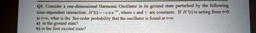 Q1. Consider a one-dimensional Harmonic Oscillator in its ground state perturbed by the following time-dependent interaction: H'(t) = -c x e^-t/?, where c and ? are constants. If H'(t) is acting from t=0 to t=?, what is the first-order probability that the oscillator is found at t=?
a) in the ground state?
b) in the first excited state?
