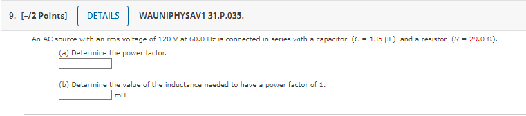 An AC source with an rms voltage of 120 V at 60.0 Hz is connected in series with a capacitor (C = 135 ?F) and a resistor (R = 29.0 ?).
(a) Determine the power factor.
(b) Determine the value of the inductance needed to have a power factor of 1.
mH