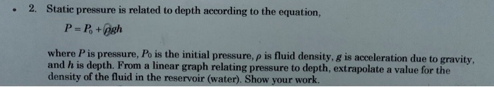 Static pressure is related to depth according to the equation, P = P0 + ?gh, where P is pressure, P0 is the initial pressure, ? is fluid density, g is acceleration due to gravity, and h is depth. From a linear graph relating pressure to depth, extrapolate a value for the density of the fluid in the reservoir (water). Show your work.
