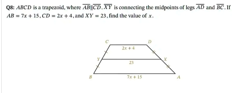 Q8: ABCD is a trapezoid, where AB||CD. XY is connecting the midpoints of legs AD and BC. If AB = 7x + 15, CD = 2x + 4, and XY = 23, find the value of x.
