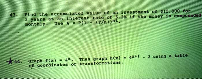 43. Find the accumulated value of an investment of 15,000 for 3 years at an interest rate of 5.2% if the money is compounded monthly. Use A = P(1 + (r/n))^nt.
44. Graph f(x) = 4^x. Then graph h(x) = 4^(x+1) - 2 using a table of coordinates or transformations.