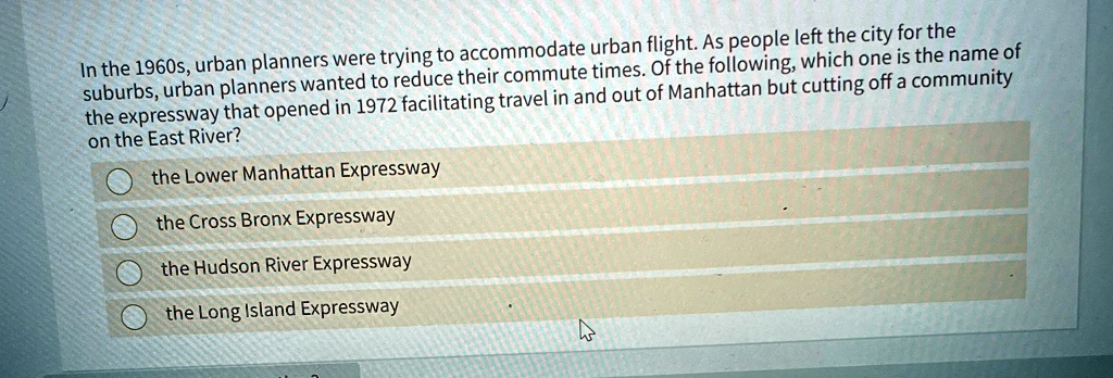 In the 1960s, urban planners were trying to accommodate urban flight. As people left the city for the
suburbs, urban planners wanted to reduce their commute times. Of the following, which one is the name of
the expressway that opened in 1972 facilitating travel in and out of Manhattan but cutting off a community
on the East River?
the Lower Manhattan Expressway
the Cross Bronx Expressway
the Hudson River Expressway
the Long Island Expressway
