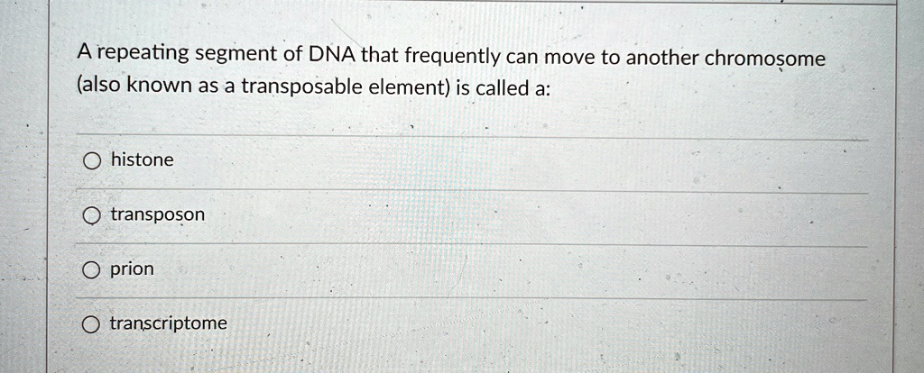 A repeating segment of DNA that frequently can move to another chromosome
(also known as a transposable element) is called a:

O histone

O transposon

O prion

O transcriptome