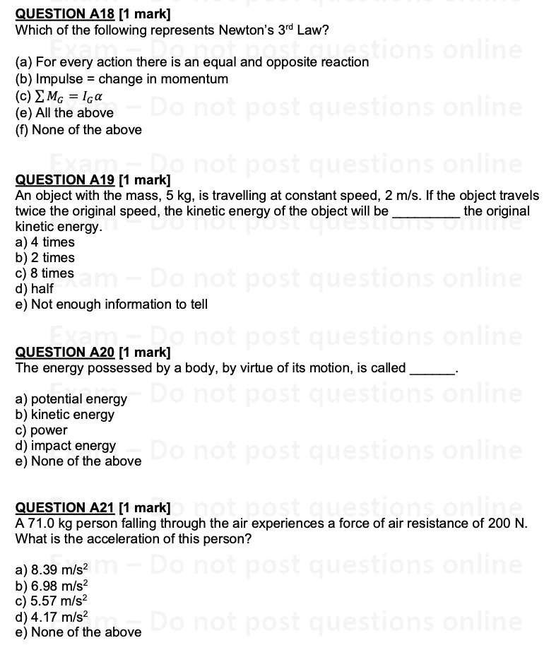 QUESTION A18 [1 mark]
Which of the following represents Newton’s 3rd Law?
(a) For every action there is an equal and opposite reaction
(b) Impulse = change in momentum
(c) ? MG = IG?
(e) All the above
(f) None of the above

QUESTION A19 [1 mark]
An object with the mass, 5 kg, is travelling at constant speed, 2 m/s. If the object travels
twice the original speed, the kinetic energy of the object will be  the original
kinetic energy.
a) 4 times
b) 2 times
c) 8 times
d) half
e) Not enough information to tell

QUESTION A20 [1 mark]
The energy possessed by a body, by virtue of its motion, is called .
a) potential energy
b) kinetic energy
c) power
d) impact energy
e) None of the above

QUESTION A21 [1 mark]
A 71.0 kg person falling through the air experiences a force of air resistance of 200 N.
What is the acceleration of this person?
a) 8.39 m/s"
b) 6.98 m/s"
c) 5.57 m/s"
d) 4.17 m/s"
e) None of the above