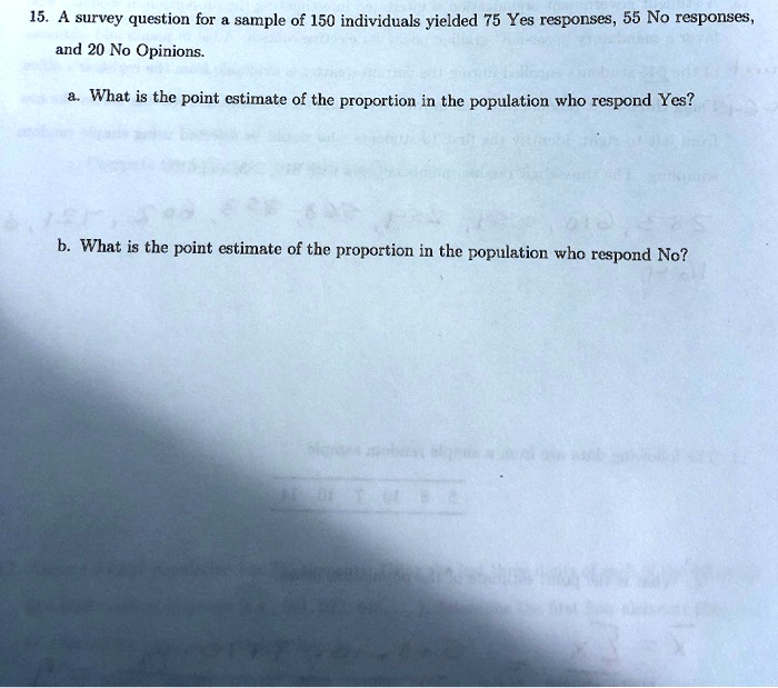 15. A survey question for a sample of 150 individuals yielded 75 Yes responses, 55 No responses, and 20 No Opinions.
a. What is the point estimate of the proportion in the population who respond Yes?
b. What is the point estimate of the proportion in the population who respond No?