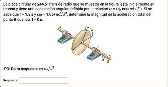 La placa circular de 244.51mm de radio que se muestra en la figura, est inicialmente en reposo y tiene una aceleracin angular definida por la relaci ?? = ??0 cos(????t/T). Si se sabe que T = 1.5 s y ??0 = 1.05rad/s^2, determine la magnitud de la aceleracin total del punto B cuando t = 0 s.
PD: Da tu respuesta en m/s^2