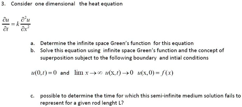 3. Consider one dimensional the heat equation
(∂ u)/(∂ t) = k (∂^2 u)/(∂ x^2)
a. Determine the infinite space Green's function for this equation
b. Solve this equation using infinite space Green's function and the concept of
superposition subject to the following boundary and intial conditions
u(0,t) = 0 and limx →∞ u(x,t) → 0  u(x, 0) = f(x)
c. possible to determine the time for which this semi-infinite medium solution fails to
represent for a given rod lenght L?