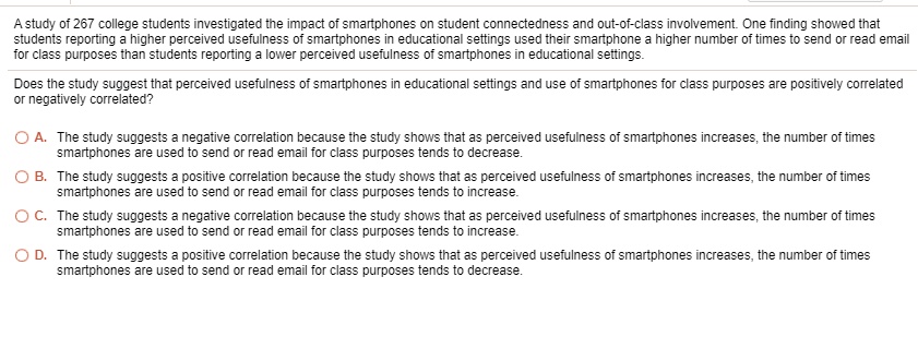 A study of 267 college students investigated the impact of smartphones on student connectedness and out-of-class involvement. One finding showed that students reporting a higher perceived usefulness of smartphones in educational settings used their smartphone a higher number of times to send or read email for class purposes than students reporting a lower perceived usefulness of smartphones in educational settings.

Does the study suggest that perceived usefulness of smartphones in educational settings and use of smartphones for class purposes are positively correlated or negatively correlated?

A. The study suggests a negative correlation because the study shows that as perceived usefulness of smartphones increases, the number of times smartphones are used to send or read email for class purposes tends to decrease.
B. The study suggests a positive correlation because the study shows that as perceived usefulness of smartphones increases, the number of times smartphones are used to send or read email for class purposes tends to increase.
C. The study suggests a negative correlation because the study shows that as perceived usefulness of smartphones increases, the number of times smartphones are used to send or read email for class purposes tends to increase.
D. The study suggests a positive correlation because the study shows that as perceived usefulness of smartphones increases, the number of times smartphones are used to send or read email for class purposes tends to decrease.