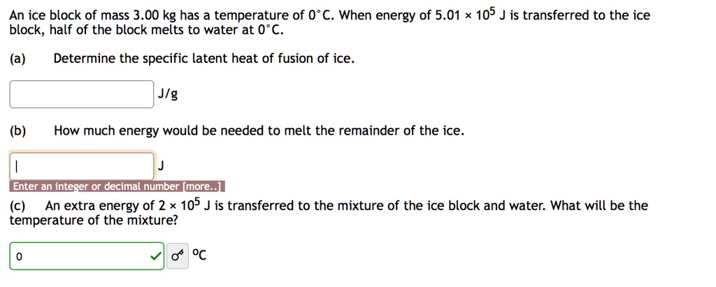 An ice block of mass 3.00 kg has a temperature of 0°C. When energy of 5.01 × 10? J is transferred to the ice block, half of the block melts to water at 0°C.
(a) Determine the specific latent heat of fusion of ice.
J/g
(b) How much energy would be needed to melt the remainder of the ice.
J
(c) An extra energy of 2 × 10? J is transferred to the mixture of the ice block and water. What will be the temperature of the mixture?
