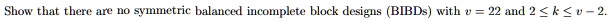 Show that there are no symmetric balanced incomplete block designs (BIBDs) with v = 22 and 2 ? k ? v - 2.