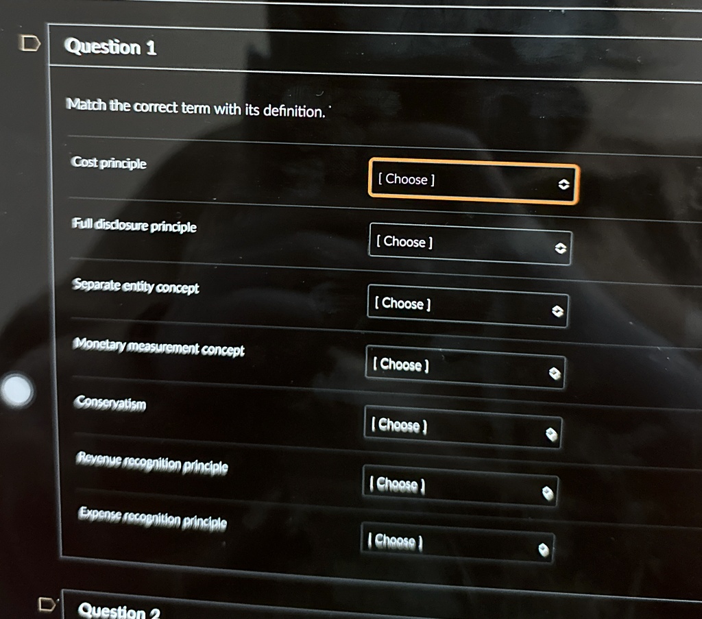 Question 1
Match the correct term with its definition.
Cost principle
[Choose]
Full disclosure principle
[Choose]
Separate entity concept
[Choose]
Monetary measurement concept
[Choose]
Conservatism
[Choose]
Revenue recognition principle
[Choose]
Expense recognition principle
[Choose]
Question 2