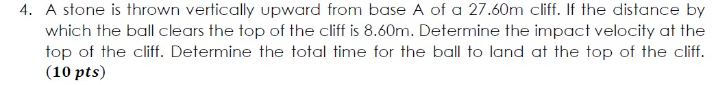 4. A stone is thrown vertically upward from base A of a 27.60m cliff. If the distance by which the ball clears the top of the cliff is 8.60m. Determine the impact velocity at the top of the cliff. Determine the total time for the ball to land at the top of the cliff.