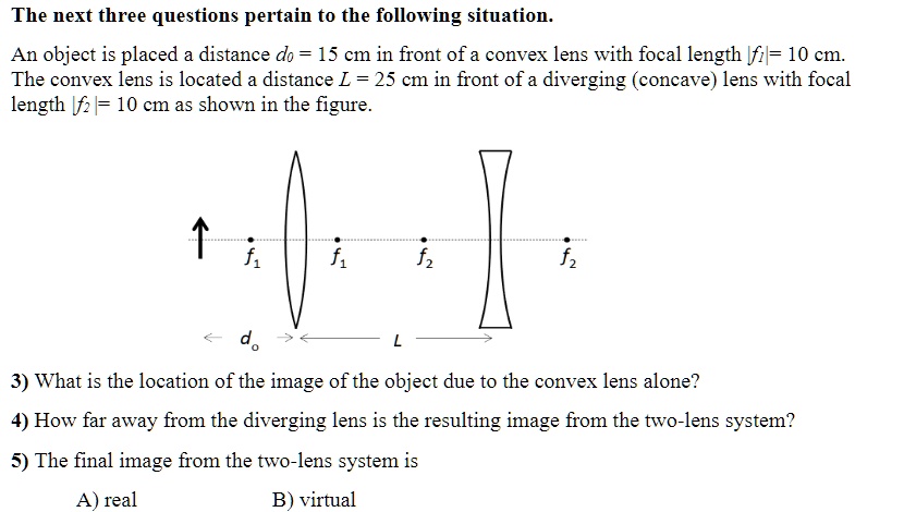 The next three questions pertain to the following situation.
An object is placed a distance do = 15 cm in front of a convex lens with focal length |f1| = 10 cm.
The convex lens is located a distance L = 25 cm in front of a diverging (concave) lens with focal
length f2 = 10 cm as shown in the figure.
?
f1
f1
f2
f2
do
L
0
3) What is the location of the image of the object due to the convex lens alone?
4) How far away from the diverging lens is the resulting image from the two-lens system?
5) The final image from the two-lens system is
A) real
B) virtual